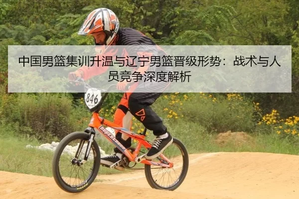 中国男篮集训升温与辽宁男篮晋级形势：战术与人员竞争深度解析