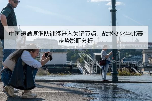 中国短道速滑队训练进入关键节点：战术变化与比赛走势影响分析